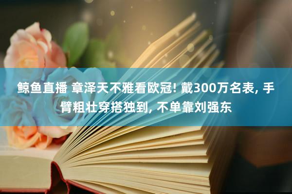 鲸鱼直播 章泽天不雅看欧冠! 戴300万名表, 手臂粗壮穿搭独到, 不单靠刘强东