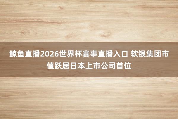 鲸鱼直播2026世界杯赛事直播入口 软银集团市值跃居日本上市公司首位
