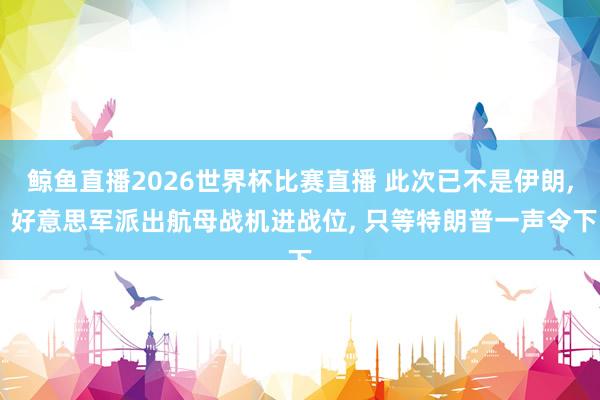 鲸鱼直播2026世界杯比赛直播 此次已不是伊朗, 好意思军派出航母战机进战位, 只等特朗普一声令下
