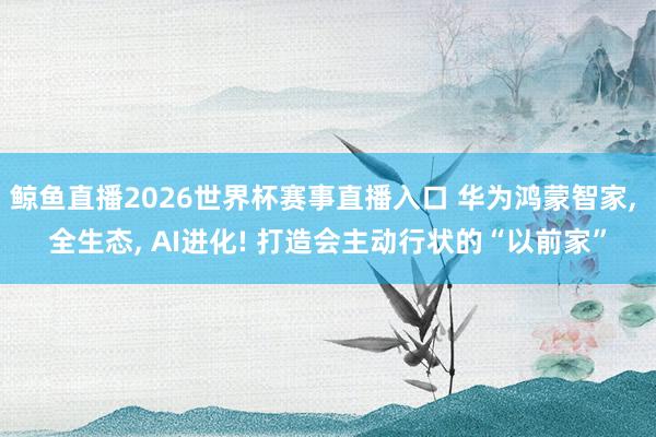 鲸鱼直播2026世界杯赛事直播入口 华为鸿蒙智家, 全生态, AI进化! 打造会主动行状的“以前家”
