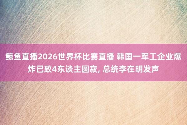 鲸鱼直播2026世界杯比赛直播 韩国一军工企业爆炸已致4东谈主圆寂, 总统李在明发声