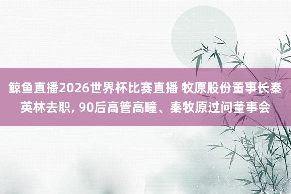 鲸鱼直播2026世界杯比赛直播 牧原股份董事长秦英林去职, 90后高管高曈、秦牧原过问董事会