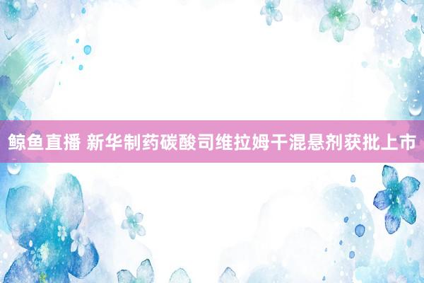 鲸鱼直播 新华制药碳酸司维拉姆干混悬剂获批上市