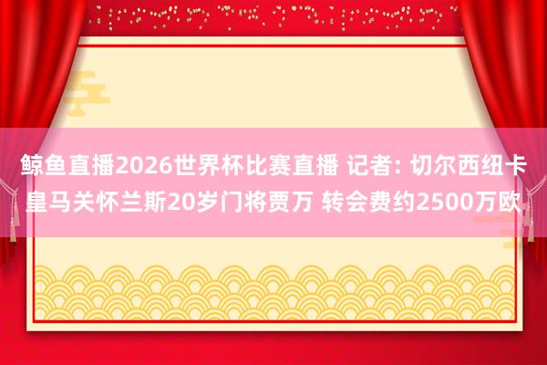 鲸鱼直播2026世界杯比赛直播 记者: 切尔西纽卡皇马关怀兰斯20岁门将贾万 转会费约2500万欧