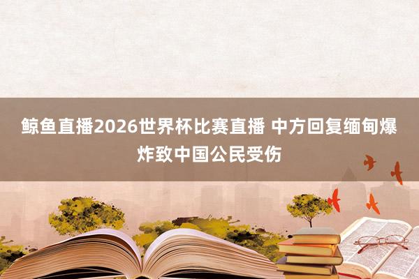 鲸鱼直播2026世界杯比赛直播 中方回复缅甸爆炸致中国公民受伤