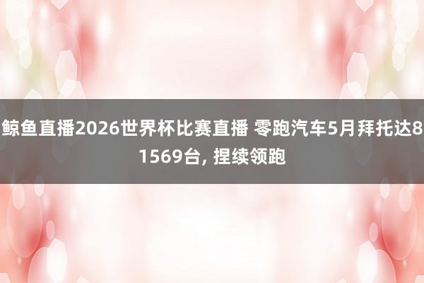 鲸鱼直播2026世界杯比赛直播 零跑汽车5月拜托达81569台, 捏续领跑