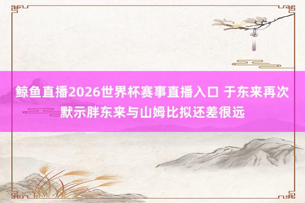 鲸鱼直播2026世界杯赛事直播入口 于东来再次默示胖东来与山姆比拟还差很远