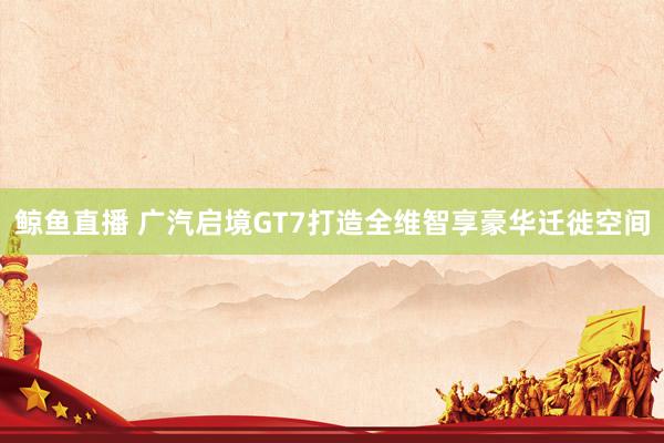 鲸鱼直播 广汽启境GT7打造全维智享豪华迁徙空间