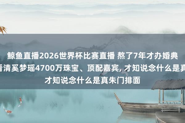 鲸鱼直播2026世界杯比赛直播 熬了7年才办婚典被嘲讽? 看清奚梦瑶4700万珠宝、顶配嘉宾, 才知说念什么是真朱门排面