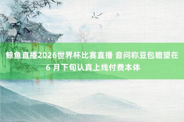 鲸鱼直播2026世界杯比赛直播 音问称豆包瞻望在 6 月下旬认真上线付费本体
