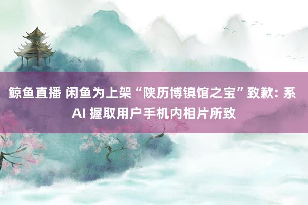 鲸鱼直播 闲鱼为上架“陕历博镇馆之宝”致歉: 系 AI 握取用户手机内相片所致