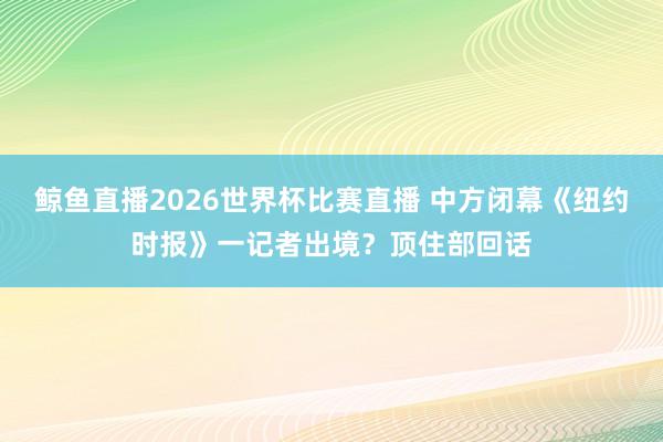 鲸鱼直播2026世界杯比赛直播 中方闭幕《纽约时报》一记者出境？顶住部回话