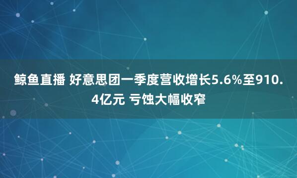 鲸鱼直播 好意思团一季度营收增长5.6%至910.4亿元 亏蚀大幅收窄
