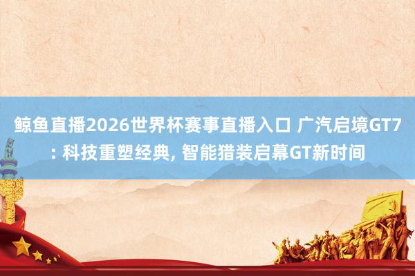 鲸鱼直播2026世界杯赛事直播入口 广汽启境GT7: 科技重塑经典, 智能猎装启幕GT新时间