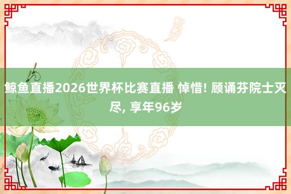 鲸鱼直播2026世界杯比赛直播 悼惜! 顾诵芬院士灭尽, 享年96岁