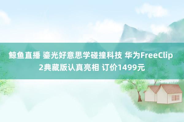 鲸鱼直播 鎏光好意思学碰撞科技 华为FreeClip 2典藏版认真亮相 订价1499元