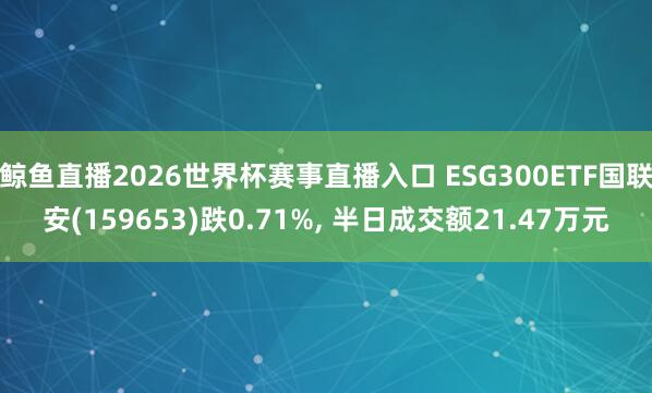 鲸鱼直播2026世界杯赛事直播入口 ESG300ETF国联安(159653)跌0.71%, 半日成交额21.47万元
