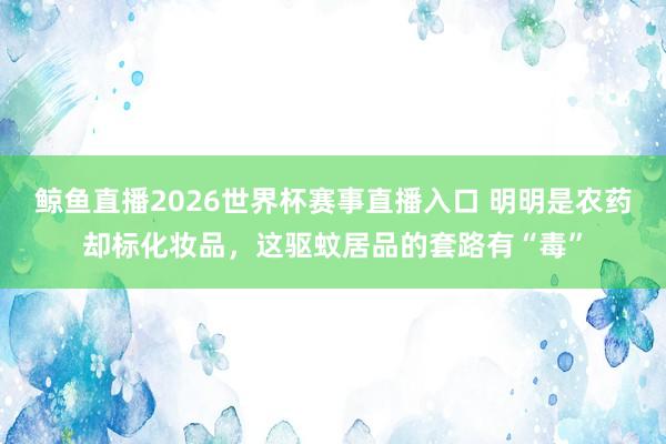 鲸鱼直播2026世界杯赛事直播入口 明明是农药却标化妆品，这驱蚊居品的套路有“毒”