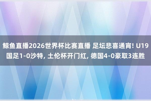 鲸鱼直播2026世界杯比赛直播 足坛悲喜通宵! U19国足1-0沙特, 土伦杯开门红, 德国4-0豪取3连胜