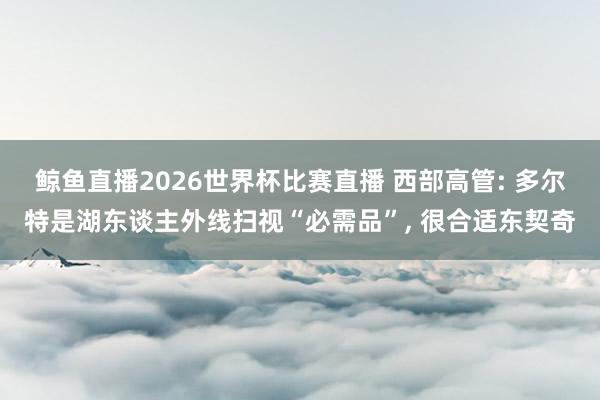 鲸鱼直播2026世界杯比赛直播 西部高管: 多尔特是湖东谈主外线扫视“必需品”, 很合适东契奇