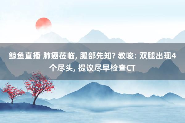 鲸鱼直播 肺癌莅临, 腿部先知? 教唆: 双腿出现4个尽头, 提议尽早检查CT