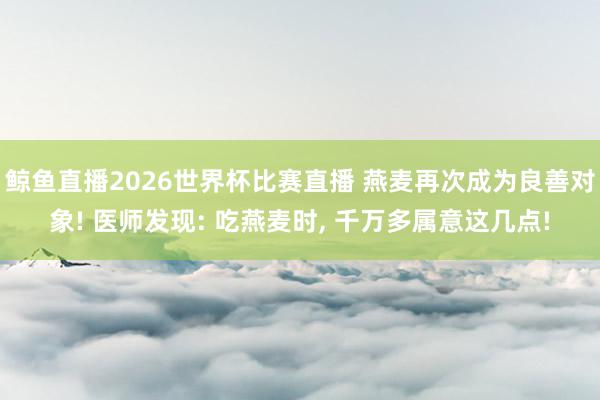 鲸鱼直播2026世界杯比赛直播 燕麦再次成为良善对象! 医师发现: 吃燕麦时, 千万多属意这几点!