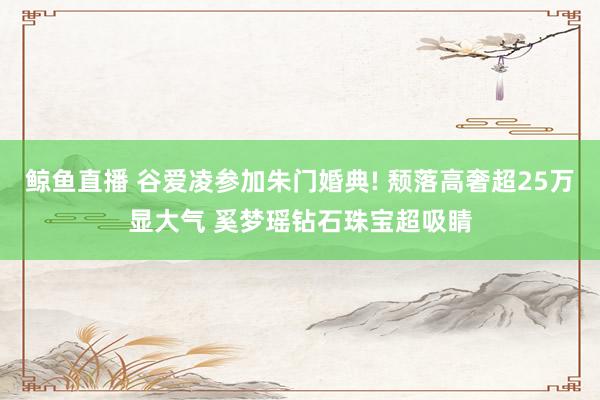 鲸鱼直播 谷爱凌参加朱门婚典! 颓落高奢超25万显大气 奚梦瑶钻石珠宝超吸睛
