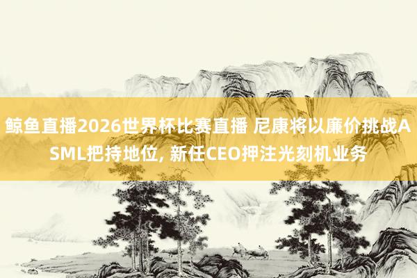 鲸鱼直播2026世界杯比赛直播 尼康将以廉价挑战ASML把持地位, 新任CEO押注光刻机业务
