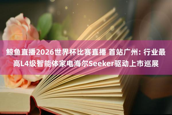鲸鱼直播2026世界杯比赛直播 首站广州: 行业最高L4级智能体家电海尔Seeker驱动上市巡展