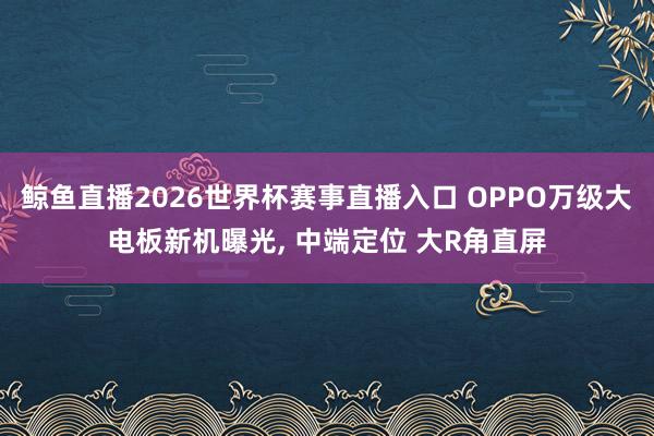 鲸鱼直播2026世界杯赛事直播入口 OPPO万级大电板新机曝光, 中端定位 大R角直屏