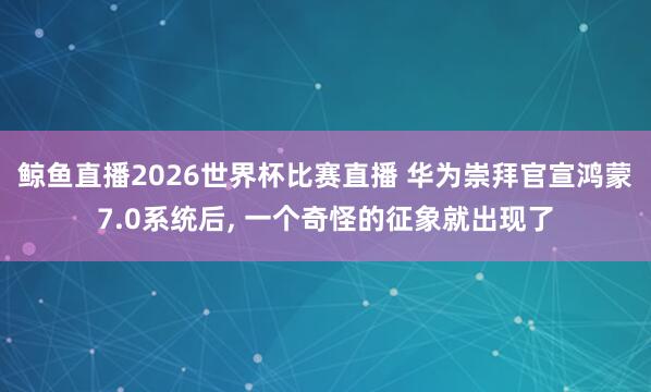 鲸鱼直播2026世界杯比赛直播 华为崇拜官宣鸿蒙7.0系统后, 一个奇怪的征象就出现了