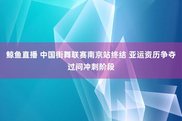 鲸鱼直播 中国街舞联赛南京站终结 亚运资历争夺过问冲刺阶段