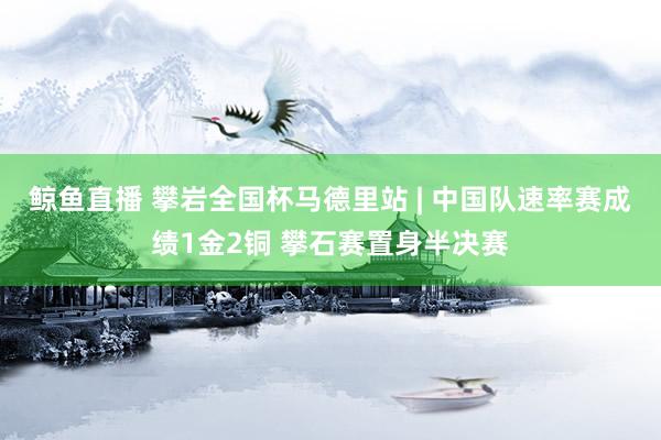 鲸鱼直播 攀岩全国杯马德里站 | 中国队速率赛成绩1金2铜 攀石赛置身半决赛