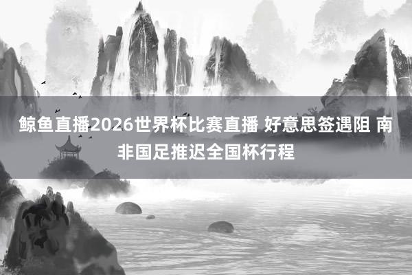 鲸鱼直播2026世界杯比赛直播 好意思签遇阻 南非国足推迟全国杯行程