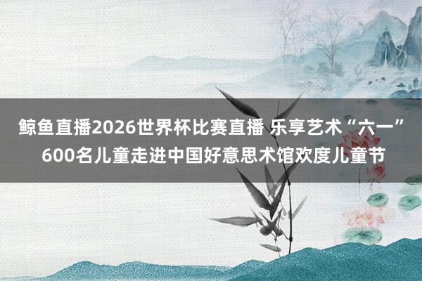 鲸鱼直播2026世界杯比赛直播 乐享艺术“六一” 600名儿童走进中国好意思术馆欢度儿童节