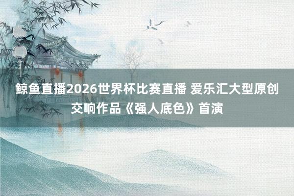 鲸鱼直播2026世界杯比赛直播 爱乐汇大型原创交响作品《强人底色》首演