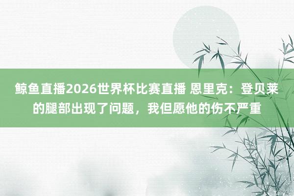 鲸鱼直播2026世界杯比赛直播 恩里克：登贝莱的腿部出现了问题，我但愿他的伤不严重