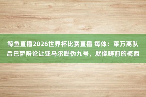 鲸鱼直播2026世界杯比赛直播 每体：莱万离队后巴萨辩论让亚马尔踢伪九号，就像畴前的梅西