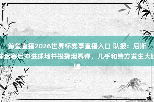 鲸鱼直播2026世界杯赛事直播入口 队报：尼斯球迷赛后冲进球场并投掷烟雾弹，几乎和警方发生大肆