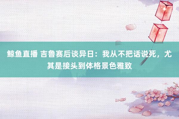鲸鱼直播 吉鲁赛后谈异日：我从不把话说死，尤其是接头到体格景色雅致