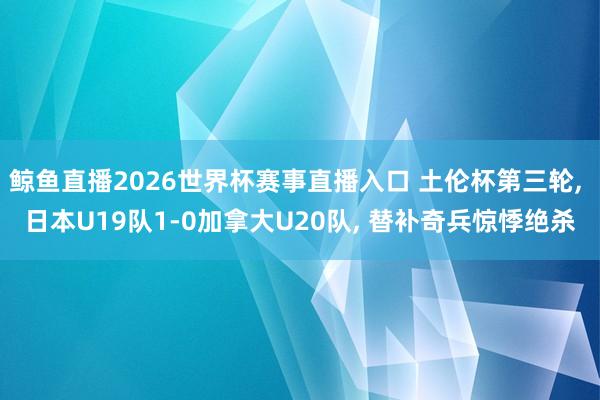 鲸鱼直播2026世界杯赛事直播入口 土伦杯第三轮， 日本U19队1-0加拿大U20队， 替补奇兵惊悸绝杀