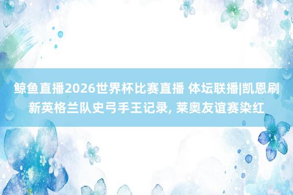 鲸鱼直播2026世界杯比赛直播 体坛联播|凯恩刷新英格兰队史弓手王记录, 莱奥友谊赛染红