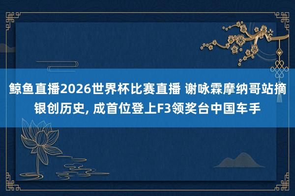 鲸鱼直播2026世界杯比赛直播 谢咏霖摩纳哥站摘银创历史， 成首位登上F3领奖台中国车手