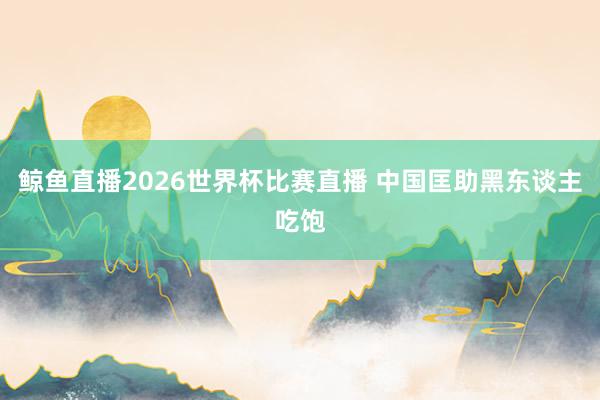 鲸鱼直播2026世界杯比赛直播 中国匡助黑东谈主吃饱