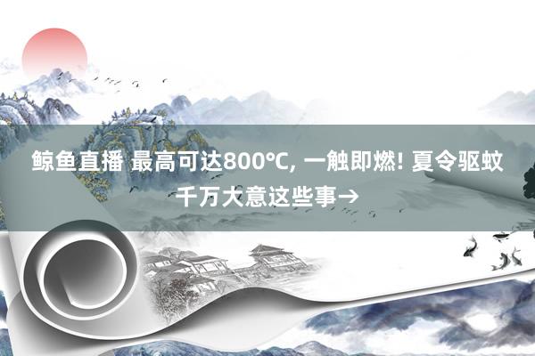 鲸鱼直播 最高可达800℃， 一触即燃! 夏令驱蚊千万大意这些事→