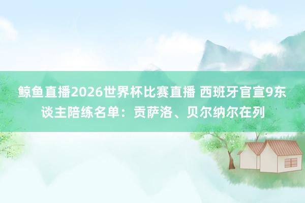 鲸鱼直播2026世界杯比赛直播 西班牙官宣9东谈主陪练名单:贡萨洛、贝尔纳尔在列