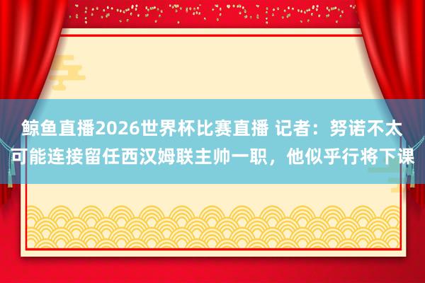 鲸鱼直播2026世界杯比赛直播 记者：努诺不太可能连接留任西汉姆联主帅一职，他似乎行将下课