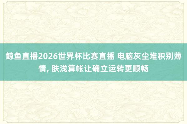 鲸鱼直播2026世界杯比赛直播 电脑灰尘堆积别薄情， 肤浅算帐让确立运转更顺畅