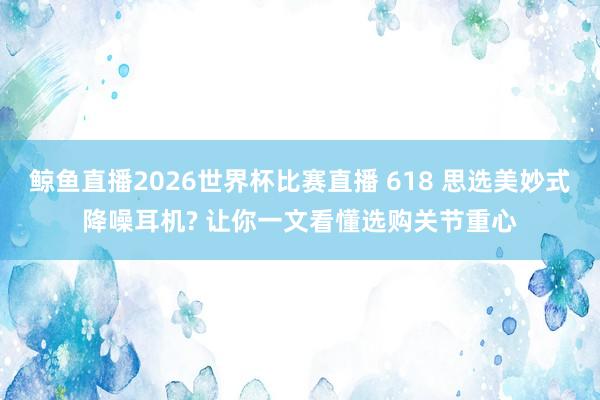 鲸鱼直播2026世界杯比赛直播 618 思选美妙式降噪耳机? 让你一文看懂选购关节重心