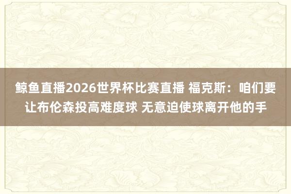 鲸鱼直播2026世界杯比赛直播 福克斯：咱们要让布伦森投高难度球 无意迫使球离开他的手